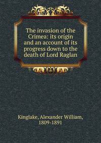 The invasion of the Crimea: its origin and an account of its progress down to the death of Lord Raglan