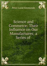 Science and Commerce: Their Influence on Our Manufactures; a Series of .