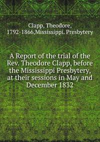 A Report of the trial of the Rev. Theodore Clapp, before the Mississippi Presbytery, at their sessions in May and December 1832