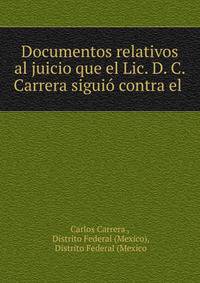 Documentos relativos al juicio que el Lic. D. C. Carrera siguio contra el .