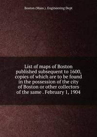 List of maps of Boston published subsequent to 1600, copies of which are to be found in the possession of the city of Boston or other collectors of the same . February 1, 1904