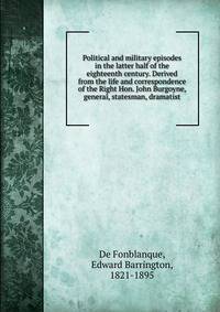 Political and military episodes in the latter half of the eighteenth century. Derived from the life and correspondence of the Right Hon. John Burgoyne, general, statesman, dramatist