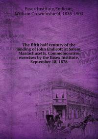 The fifth half century of the landing of John Endicott at Salem, Massachusetts. Commemorative exercises by the Essex Institute, September 18, 1878. 1