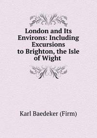 London and Its Environs: Including Excursions to Brighton, the Isle of Wight .