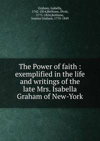 The Power of faith : exemplified in the life and writings of the late Mrs. Isabella Graham of New-York