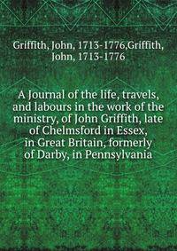 A Journal of the life, travels, and labours in the work of the ministry, of John Griffith, late of Chelmsford in Essex, in Great Britain, formerly of Darby, in Pennsylvania