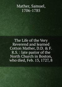 The Life of the Very Reverend and learned Cotton Mather, D.D. &amp; F.R.S. : late pastor of the North Church in Boston, who died, Feb. 13, 1727, 8