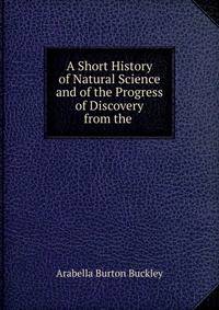 A Short History of Natural Science and of the Progress of Discovery from the .