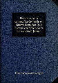 Historia de la compania de Jesus en Nueva Espana: Que estaba escribiendo el P. Francisco Javier .
