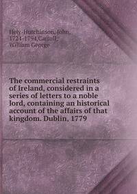 The commercial restraints of Ireland, considered in a series of letters to a noble lord, containing an historical account of the affairs of that kingdom. Dublin, 1779