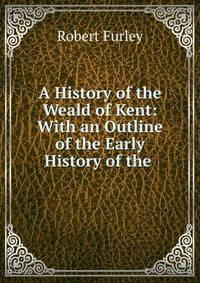 A History of the Weald of Kent: With an Outline of the Early History of the .