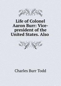 Life of Colonel Aaron Burr: Vice-president of the United States. Also .