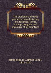 The dictionary of trade products, manufacturing and technical terms, moneys, weights, and measures of all countries