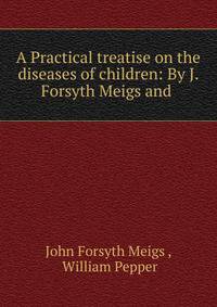 A Practical treatise on the diseases of children: By J. Forsyth Meigs and .