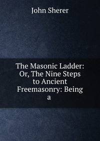 The Masonic Ladder: Or, The Nine Steps to Ancient Freemasonry: Being a .