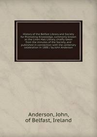 History of the Belfast Library and Society for Promoting Knowledge, commonly known as the Linen Hall Library, chiefly taken from the minutes of the Society, and published in connection with the centenary celebration in 1888 / by John Anderson