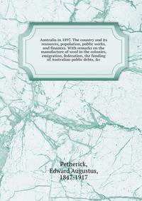 Australia in 1897. The country and its resources, population, public works, and finances. With remarks on the manufacture of wool in the colonies, emigration, federation, the funding of Australian public debts, &amp;c
