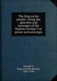 The King to his people : being the speeches and messages of His Majesty George V as prince and sovereign