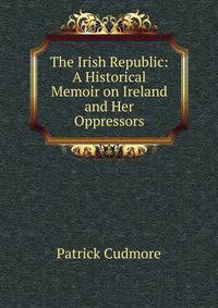 The Irish Republic: A Historical Memoir on Ireland and Her Oppressors
