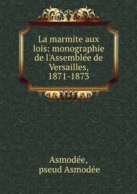 La marmite aux lois: monographie de l'Assembl?e de Versailles, 1871-1873