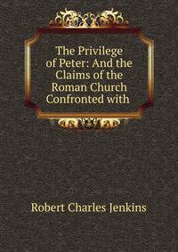 The Privilege of Peter: And the Claims of the Roman Church Confronted with .