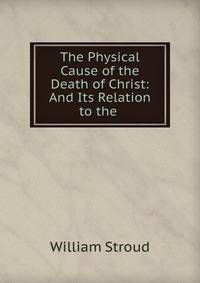 The Physical Cause of the Death of Christ: And Its Relation to the .