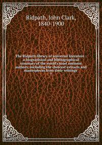 The Ridpath library of universal literature : a biographical and bibliographical summary of the world's most eminent authors, including the choicest extracts and masterpieces from their writings .