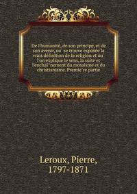 De l'humanite?, de son principe, et de son avenir, ou? se trouve expose?e la vrais de?finition de la religion et ou? l'on explique le sens, la suite et l'enchai?nement du mosaisme et du christianisme. Premie?re partie