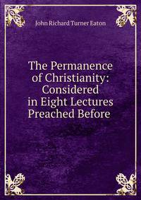 The Permanence of Christianity: Considered in Eight Lectures Preached Before .