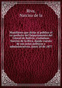 Manifiesto que dirije al pu?blico el ex-prefecto del Departamento del Litoral de Bolivia, ciudadano Narciso de la Riva, dando cuenta de sus actos poli?ticos y administrativos, junio 20 de 1877