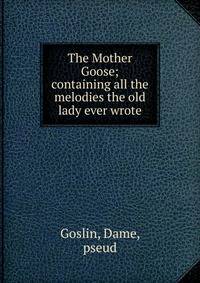 The Mother Goose; containing all the melodies the old lady ever wrote