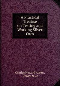A Practical Treatise on Testing and Working Silver Ores