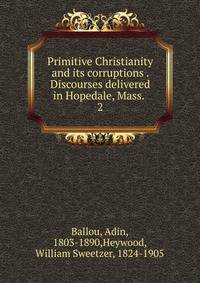 Primitive Christianity and its corruptions . Discourses delivered in Hopedale, Mass. . 2
