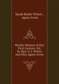 Worthy Women of Our First Century: Ed. by Mrs. O. J. Wister and Miss Agnes Irwin