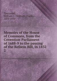 Memoirs of the House of Commons, from the Covention Parliament of 1688-9 to the passing of the Reform Bill, in 1832. 2