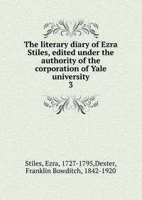 The literary diary of Ezra Stiles, edited under the authority of the corporation of Yale university. 3