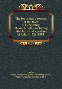The Proprietors' records of the town of Lunenburg, Massachusetts, including Fitchburg and a portion of Ashby. 1729-1833