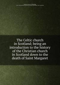 The Celtic church in Scotland; being an introduction to the history of the Christian church in Scotland down to the death of Saint Margaret