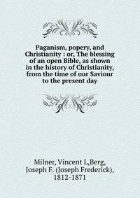 Paganism, popery, and Christianity : or, The blessing of an open Bible, as shown in the history of Christianity, from the time of our Saviour to the present day