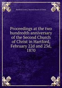 Proceedings at the two hundredth anniversary of the Second Church of Christ in Hartford, February 22d and 23d, 1870