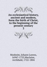 An ecclesiastical history, ancient and modern, form the birth of Christ, to the beginning of the present century. 3