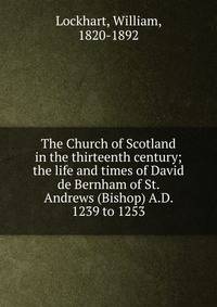 The Church of Scotland in the thirteenth century; the life and times of David de Bernham of St. Andrews (Bishop) A.D. 1239 to 1253