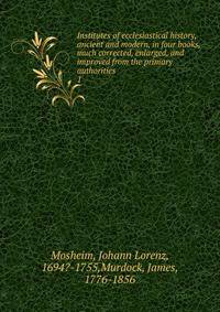 Institutes of ecclesiastical history, ancient and modern, in four books, much corrected, enlarged, and improved from the primary authorities. 1