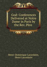 God: Conferences Delivered at Notre Dame in Paris by the Rev. Pere .