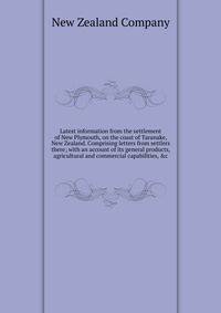 Latest information from the settlement of New Plymouth, on the coast of Taranake, New Zealand. Comprising letters from settlers there; with an account of its general products, agricultural and commercial capabilities, &amp;c