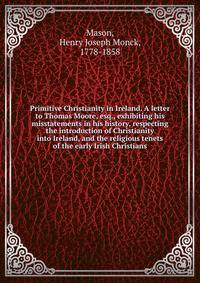 Primitive Christianity in Ireland. A letter to Thomas Moore, esq., exhibiting his misstatements in his history, respecting the introduction of Christianity into Ireland, and the religious tenets of the early Irish Christians