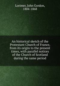 An historical sketch of the Protestant Church of France, from its origin to the present times, with parallel notices of the Church of Scotland during the same period