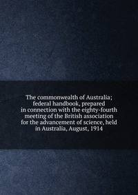 The commonwealth of Australia; federal handbook, prepared in connection with the eighty-fourth meeting of the British association for the advancement of science, held in Australia, August, 1914
