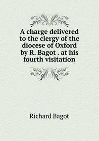 A charge delivered to the clergy of the diocese of Oxford by R. Bagot . at his fourth visitation