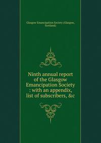 Ninth annual report of the Glasgow Emancipation Society : with an appendix, list of subscribers, &amp;c